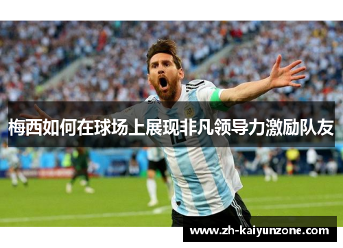 梅西如何在球场上展现非凡领导力激励队友 梅西如何在球场上展现非凡领导力激励队友