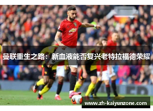 曼联重生之路:新血液能否复兴老特拉福德荣耀 曼联重生之路:新血液能否复兴老特拉福德荣耀