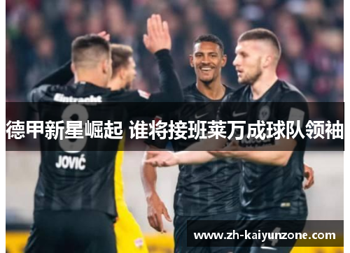 德甲新星崛起 谁将接班莱万成球队领袖 德甲新星崛起 谁将接班莱万成球队领袖