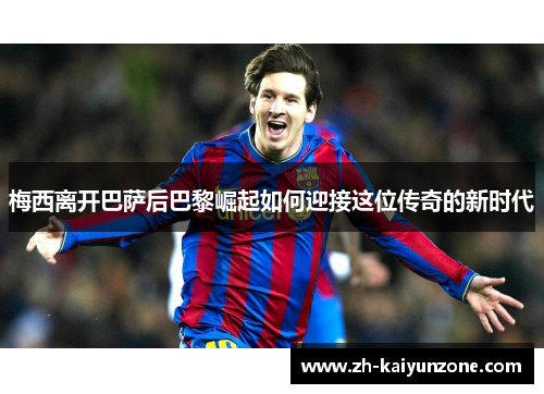 梅西离开巴萨后巴黎崛起如何迎接这位传奇的新时代 梅西离开巴萨后巴黎崛起如何迎接这位传奇的新时代