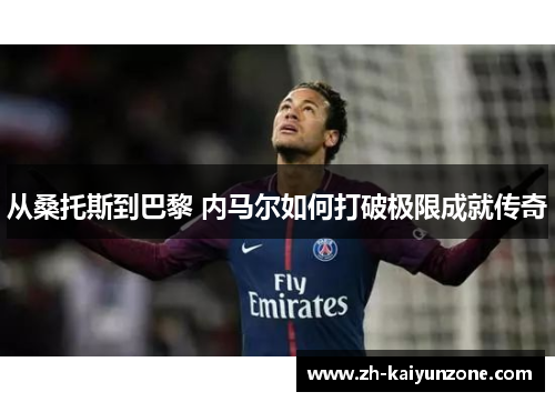 从桑托斯到巴黎 内马尔如何打破极限成就传奇 从桑托斯到巴黎 内马尔如何打破极限成就传奇