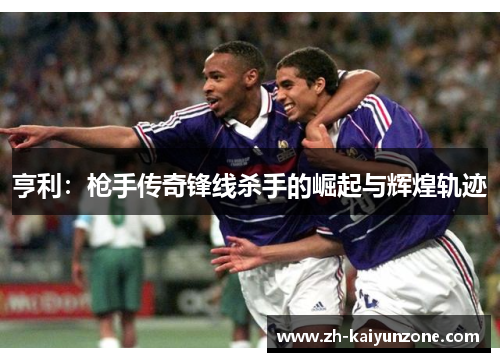 亨利:枪手传奇锋线杀手的崛起与辉煌轨迹 亨利:枪手传奇锋线杀手的崛起与辉煌轨迹