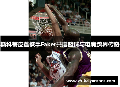 斯科蒂皮蓬携手Faker共谱篮球与电竞跨界传奇 斯科蒂皮蓬携手Faker共谱篮球与电竞跨界传奇
