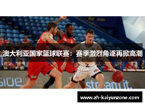 澳大利亚国家篮球联赛:赛季激烈角逐再掀高潮 澳大利亚国家篮球联赛:赛季激烈角逐再掀高潮
