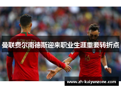 曼联费尔南德斯迎来职业生涯重要转折点 曼联费尔南德斯迎来职业生涯重要转折点