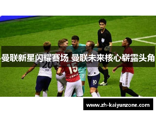 曼联新星闪耀赛场 曼联未来核心崭露头角 曼联新星闪耀赛场 曼联未来核心崭露头角