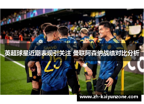 英超球星近期表现引关注 曼联阿森纳战绩对比分析 英超球星近期表现引关注 曼联阿森纳战绩对比分析